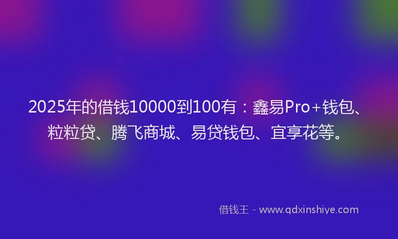2025年的借钱10000到100有：鑫易Pro+钱包、粒粒贷、腾飞商城、易贷钱包、宜享花等。