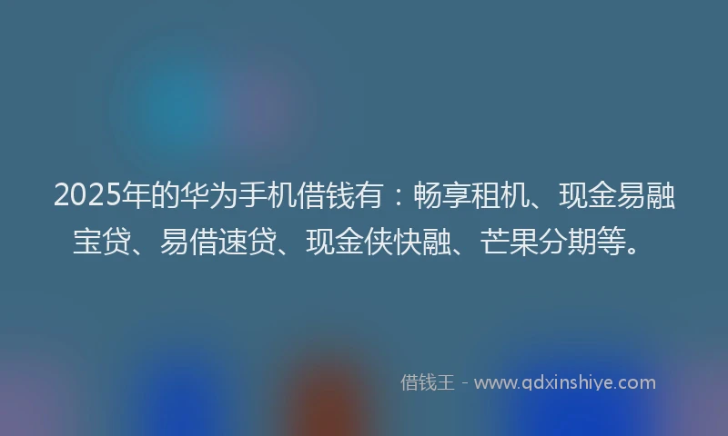 2025年的华为手机借钱有：畅享租机、现金易融宝贷、易借速贷、现金侠快融、芒果分期等。
