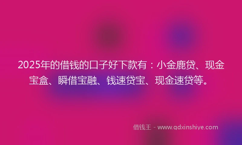 2025年的借钱的口子好下款有：小金鹿贷、现金宝盒、瞬借宝融、钱速贷宝、现金速贷等。