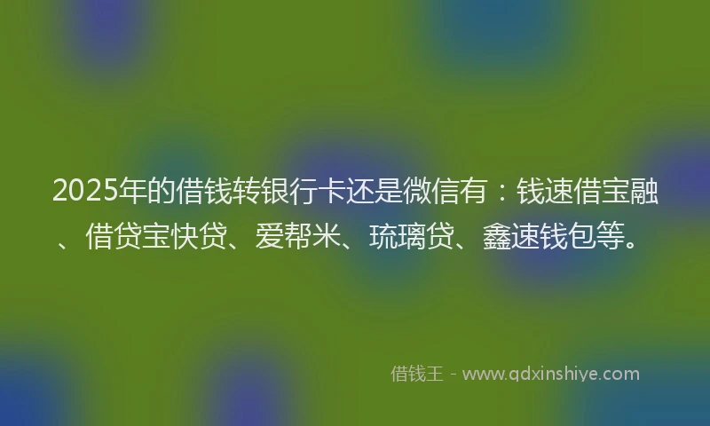 2025年的借钱转银行卡还是微信有：钱速借宝融、借贷宝快贷、爱帮米、琉璃贷、鑫速钱包等。