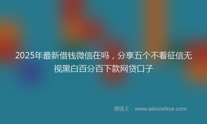 2025年最新借钱微信在吗，分享五个不看征信无视黑白百分百下款网贷口子