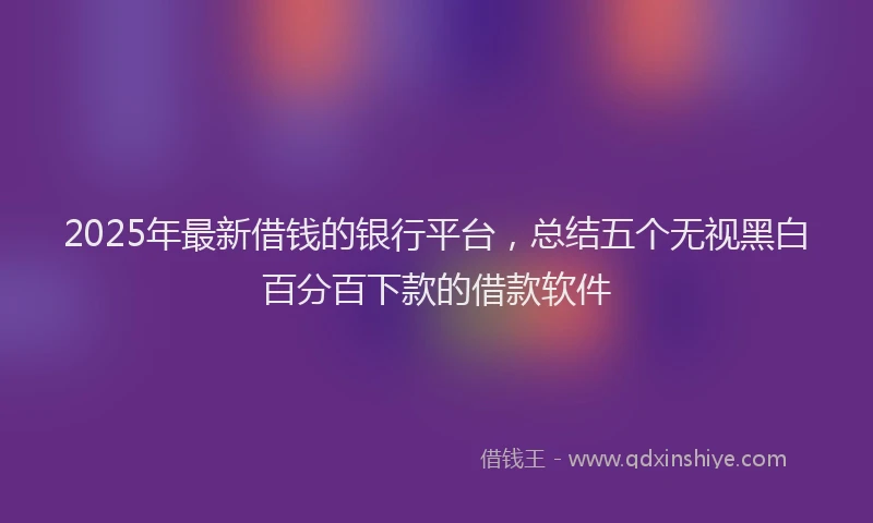 2025年最新借钱的银行平台，总结五个无视黑白百分百下款的借款软件