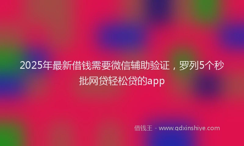 2025年最新借钱需要微信辅助验证，罗列5个秒批网贷轻松贷的app