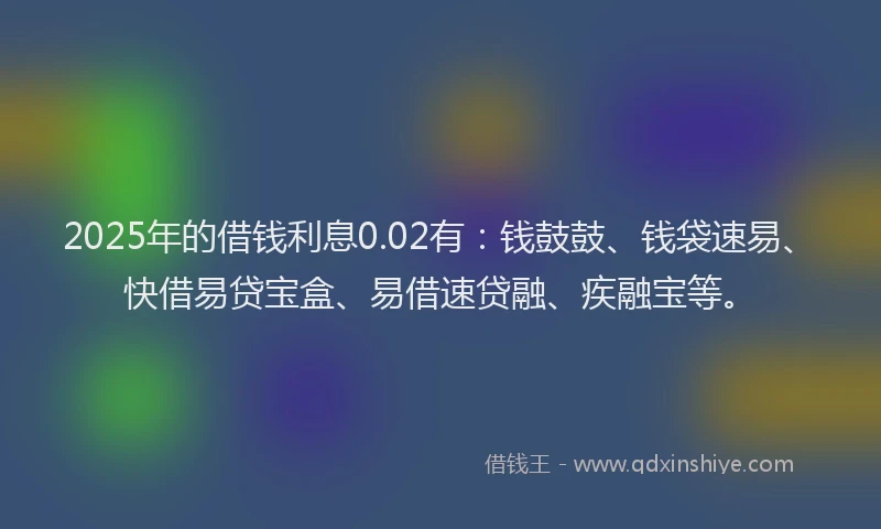 2025年的借钱利息0.02有：钱鼓鼓、钱袋速易、快借易贷宝盒、易借速贷融、疾融宝等。