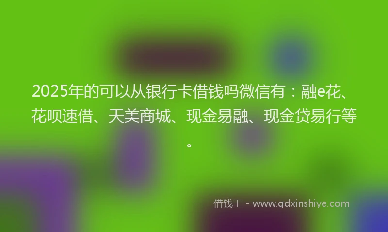 2025年的可以从银行卡借钱吗微信有：融e花、花呗速借、天美商城、现金易融、现金贷易行等。