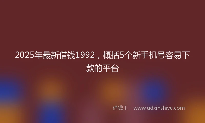 2025年最新借钱1992，概括5个新手机号容易下款的平台