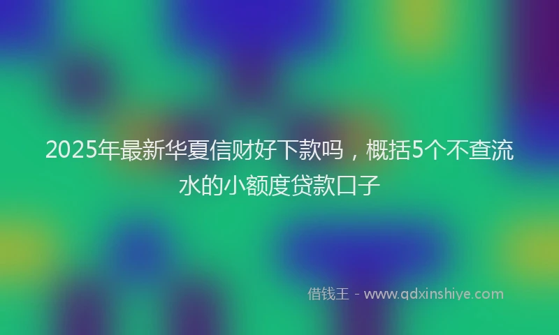 2025年最新华夏信财好下款吗，概括5个不查流水的小额度贷款口子