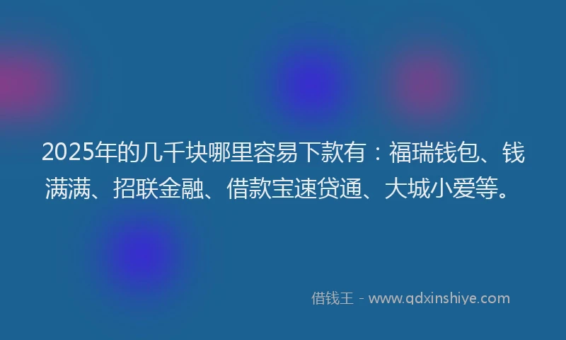 2025年的几千块哪里容易下款有：福瑞钱包、钱满满、招联金融、借款宝速贷通、大城小爱等。
