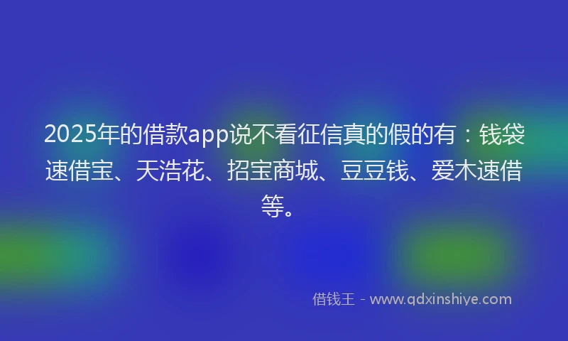 2025年的借款app说不看征信真的假的有：钱袋速借宝、天浩花、招宝商城、豆豆钱、爱木速借等。