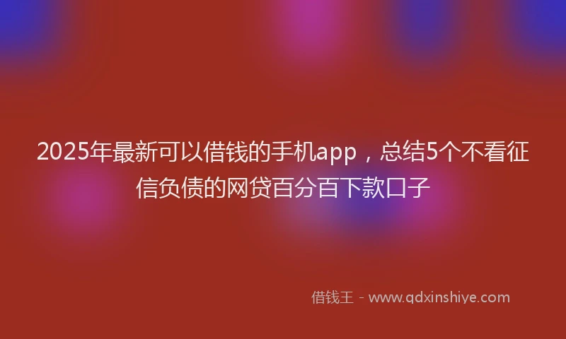 2025年最新可以借钱的手机app，总结5个不看征信负债的网贷百分百下款口子