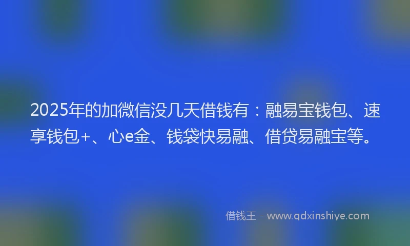 2025年的加微信没几天借钱有：融易宝钱包、速享钱包+、心e金、钱袋快易融、借贷易融宝等。
