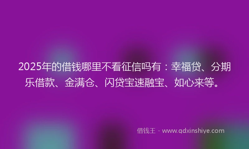 2025年的借钱哪里不看征信吗有：幸福贷、分期乐借款、金满仓、闪贷宝速融宝、如心来等。