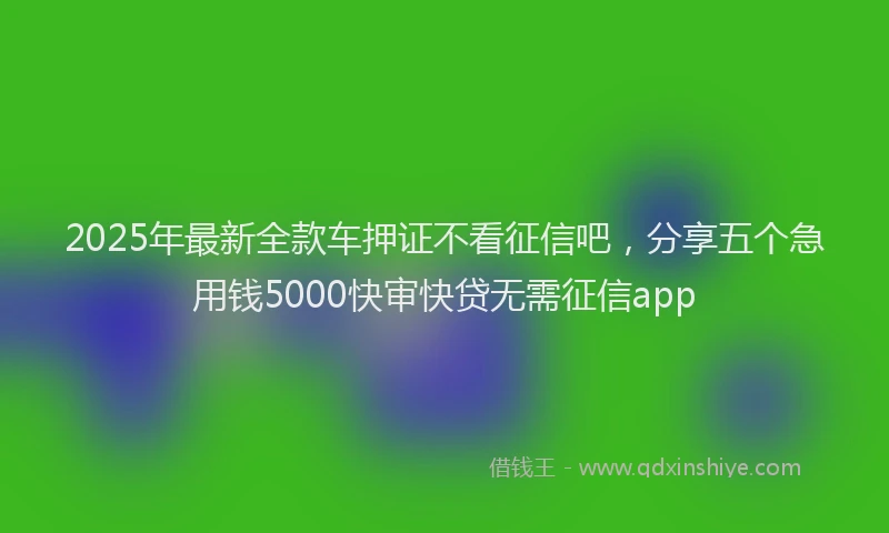 2025年最新全款车押证不看征信吧，分享五个急用钱5000快审快贷无需征信app