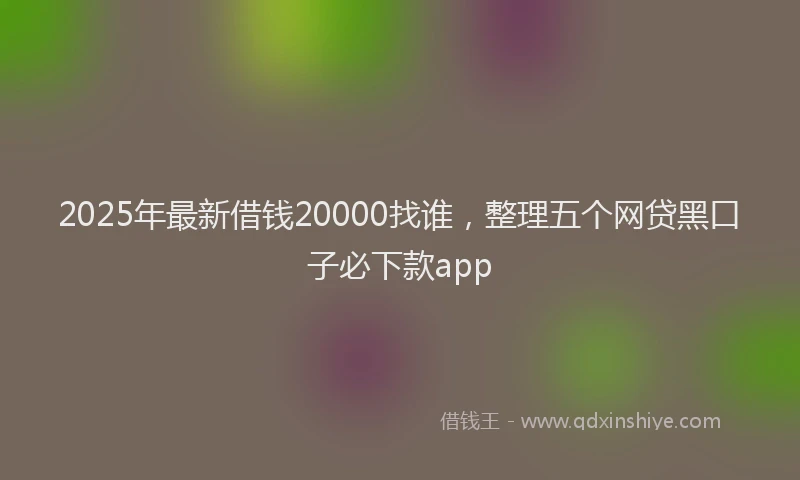 2025年最新借钱20000找谁，整理五个网贷黑口子必下款app