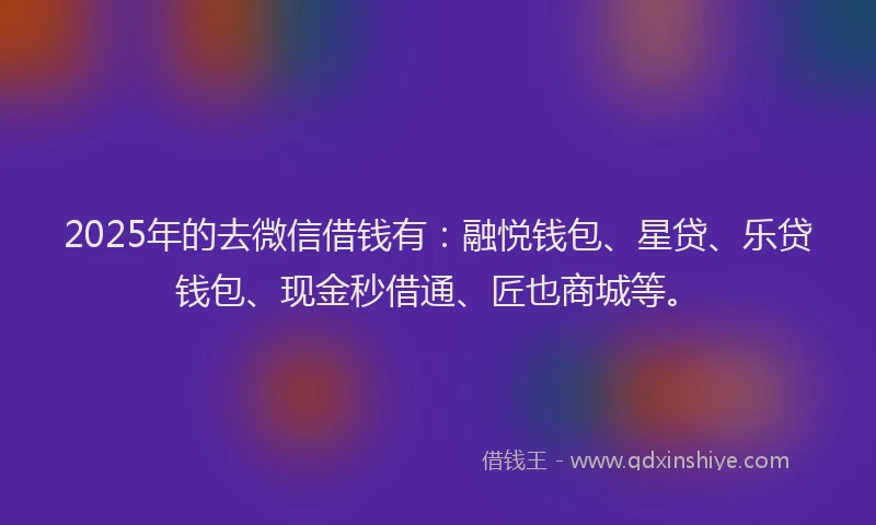2025年的去微信借钱有：融悦钱包、星贷、乐贷钱包、现金秒借通、匠也商城等。