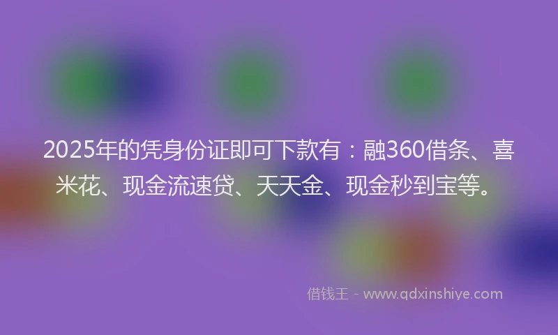 2025年的凭身份证即可下款有：融360借条、喜米花、现金流速贷、天天金、现金秒到宝等。