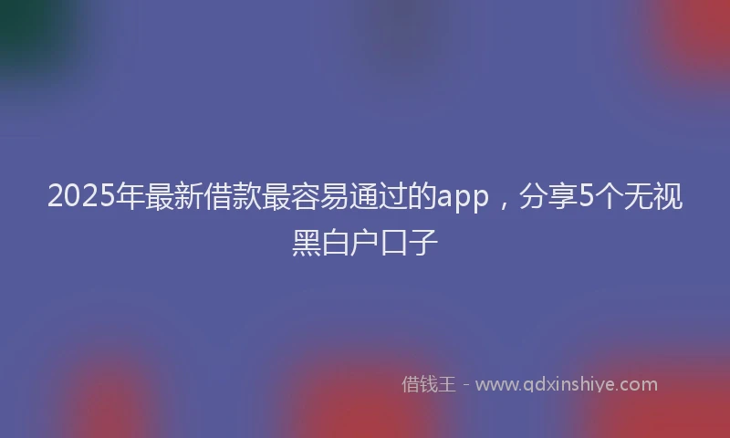 2025年最新借款最容易通过的app，分享5个无视黑白户口子