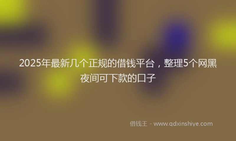 2025年最新几个正规的借钱平台，整理5个网黑夜间可下款的口子