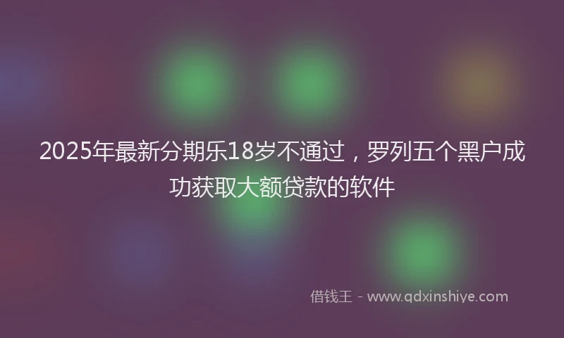 2025年最新分期乐18岁不通过，罗列五个黑户成功获取大额贷款的软件