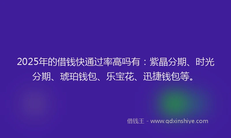 2025年的借钱快通过率高吗有：紫晶分期、时光分期、琥珀钱包、乐宝花、迅捷钱包等。