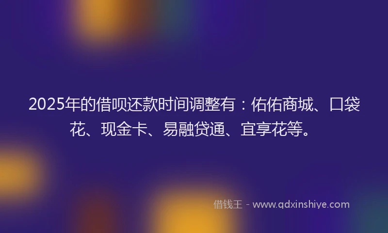 2025年的借呗还款时间调整有：佑佑商城、口袋花、现金卡、易融贷通、宜享花等。