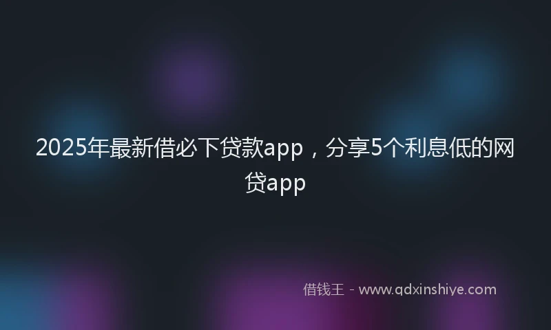 2025年最新借必下贷款app，分享5个利息低的网贷app