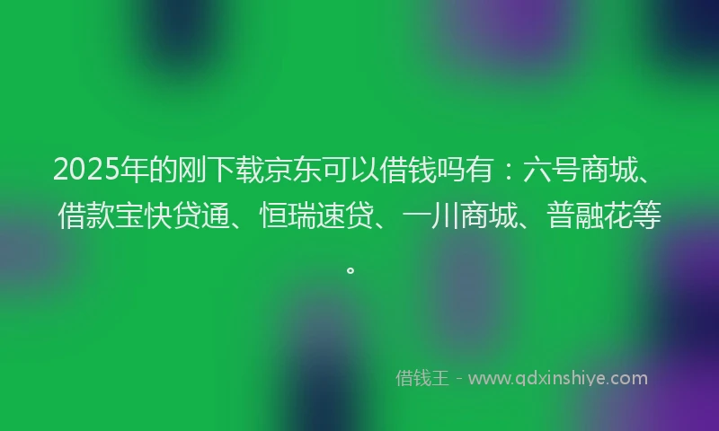 2025年的刚下载京东可以借钱吗有：六号商城、借款宝快贷通、恒瑞速贷、一川商城、普融花等。