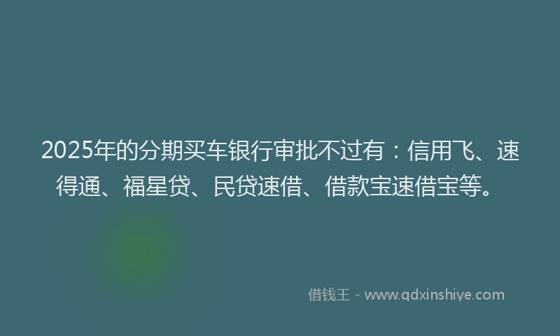 2025年的分期买车银行审批不过有：信用飞、速得通、福星贷、民贷速借、借款宝速借宝等。