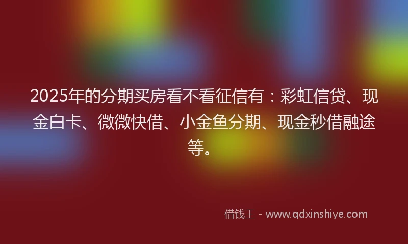 2025年的分期买房看不看征信有：彩虹信贷、现金白卡、微微快借、小金鱼分期、现金秒借融途等。