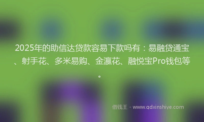 2025年的助信达贷款容易下款吗有：易融贷通宝、射手花、多米易购、金瀛花、融悦宝Pro钱包等。