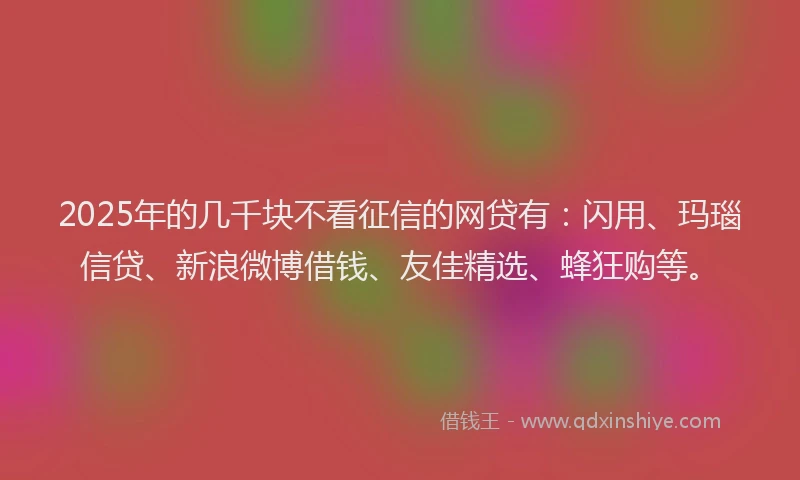 2025年的几千块不看征信的网贷有：闪用、玛瑙信贷、新浪微博借钱、友佳精选、蜂狂购等。