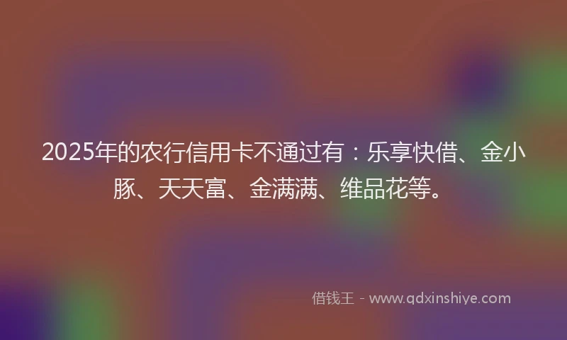 2025年的农行信用卡不通过有：乐享快借、金小豚、天天富、金满满、维品花等。
