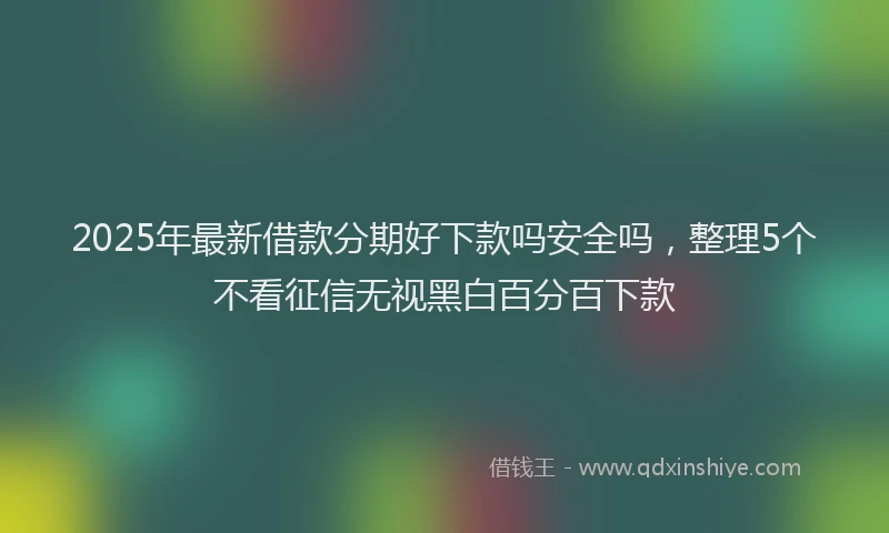 2025年最新借款分期好下款吗安全吗，整理5个不看征信无视黑白百分百下款