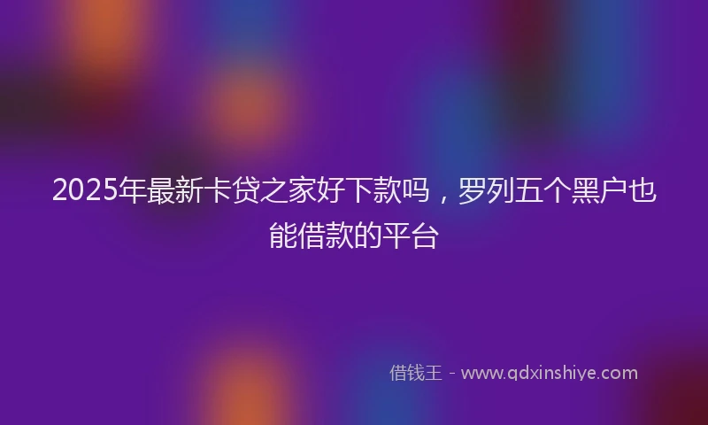 2025年最新卡贷之家好下款吗，罗列五个黑户也能借款的平台