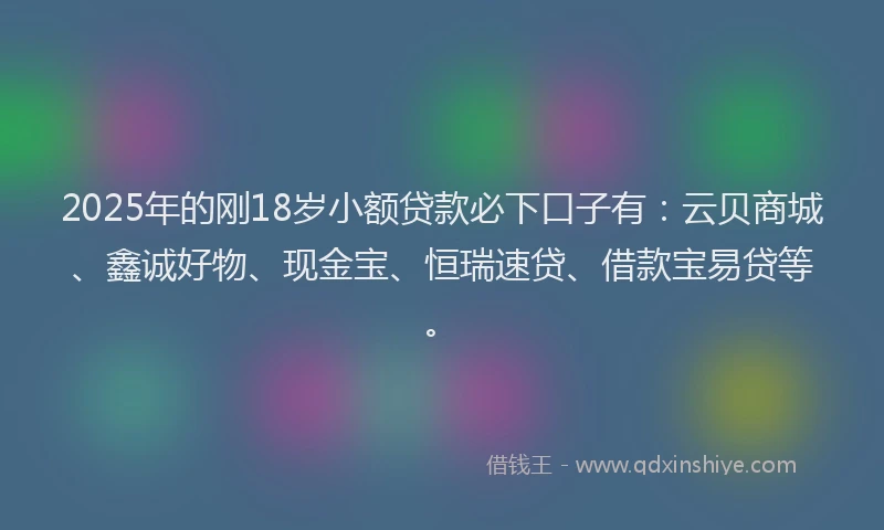 2025年的刚18岁小额贷款必下口子有：云贝商城、鑫诚好物、现金宝、恒瑞速贷、借款宝易贷等。