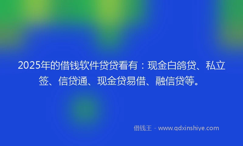 2025年的借钱软件贷贷看有：现金白鸽贷、私立签、信贷通、现金贷易借、融信贷等。