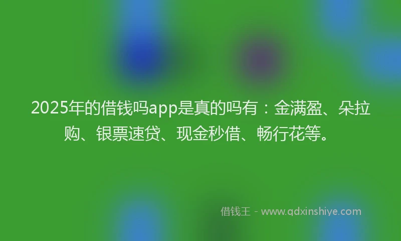 2025年的借钱吗app是真的吗有：金满盈、朵拉购、银票速贷、现金秒借、畅行花等。