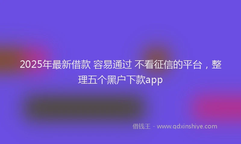 2025年最新借款 容易通过 不看征信的平台，整理五个黑户下款app