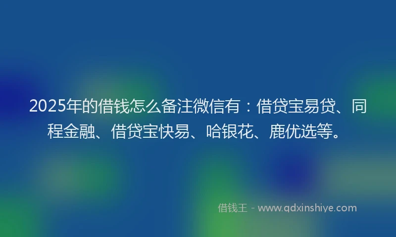 2025年的借钱怎么备注微信有：借贷宝易贷、同程金融、借贷宝快易、哈银花、鹿优选等。