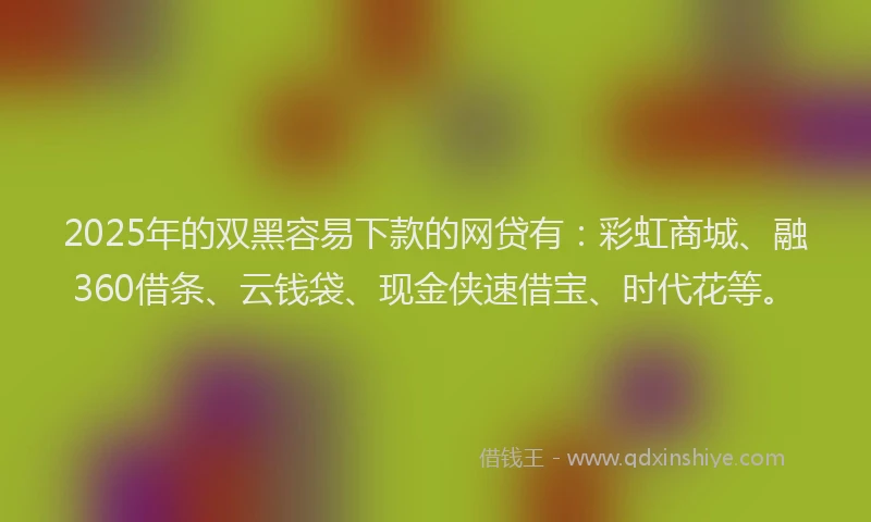 2025年的双黑容易下款的网贷有：彩虹商城、融360借条、云钱袋、现金侠速借宝、时代花等。