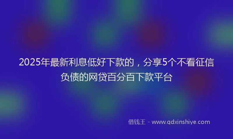 2025年最新利息低好下款的，分享5个不看征信负债的网贷百分百下款平台