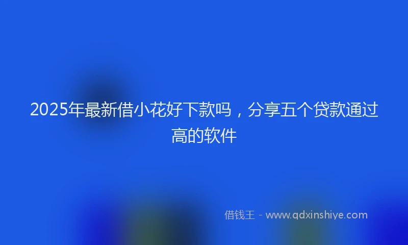 2025年最新借小花好下款吗，分享五个贷款通过高的软件