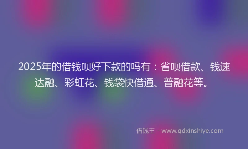 2025年的借钱呗好下款的吗有：省呗借款、钱速达融、彩虹花、钱袋快借通、普融花等。