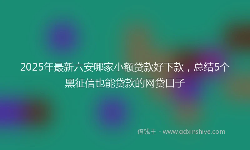 2025年最新六安哪家小额贷款好下款，总结5个黑征信也能贷款的网贷口子