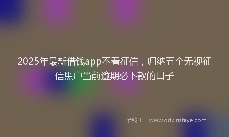 2025年最新借钱app不看征信，归纳五个无视征信黑户当前逾期必下款的口子