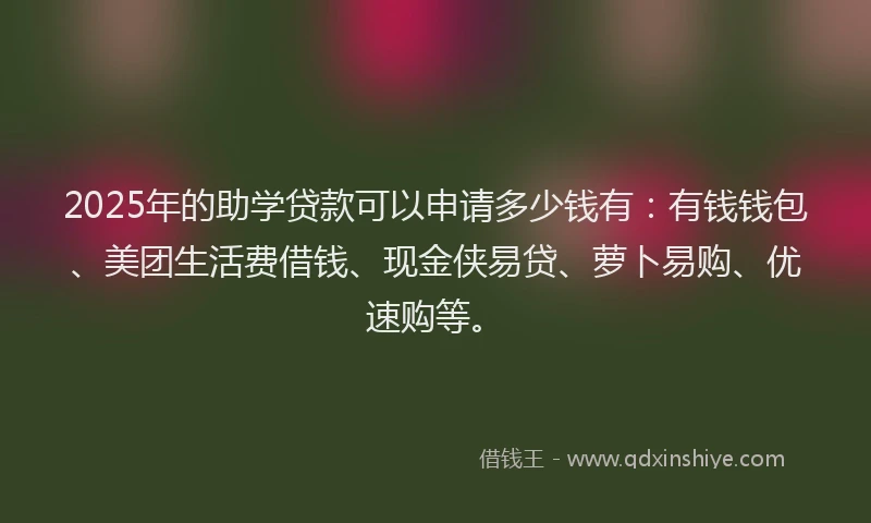 2025年的助学贷款可以申请多少钱有：有钱钱包、美团生活费借钱、现金侠易贷、萝卜易购、优速购等。