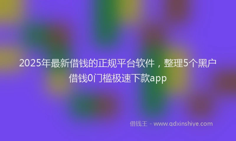 2025年最新借钱的正规平台软件，整理5个黑户借钱0门槛极速下款app