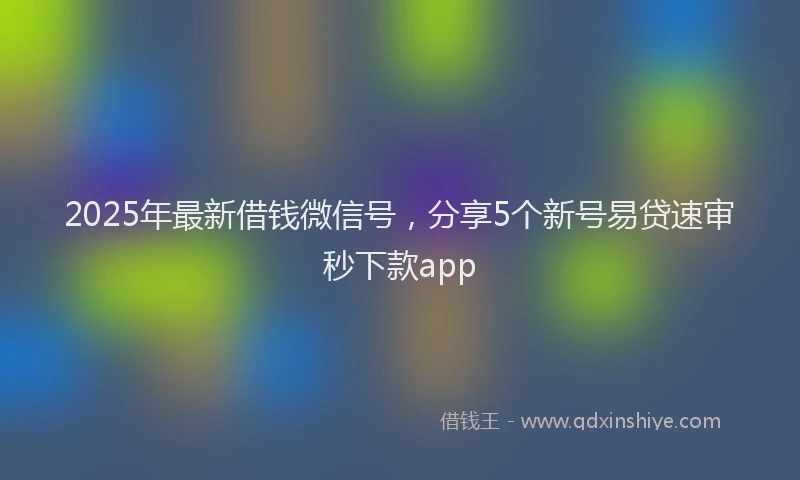 2025年最新借钱微信号，分享5个新号易贷速审秒下款app