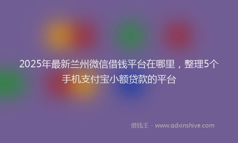 2025年最新兰州微信借钱平台在哪里，整理5个手机支付宝小额贷款的平台