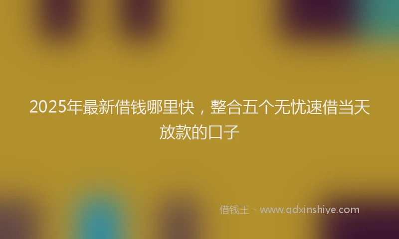 2025年最新借钱哪里快，整合五个无忧速借当天放款的口子